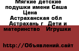 Мягкие детские подушки имени Саша › Цена ­ 500 - Астраханская обл., Астрахань г. Дети и материнство » Игрушки   